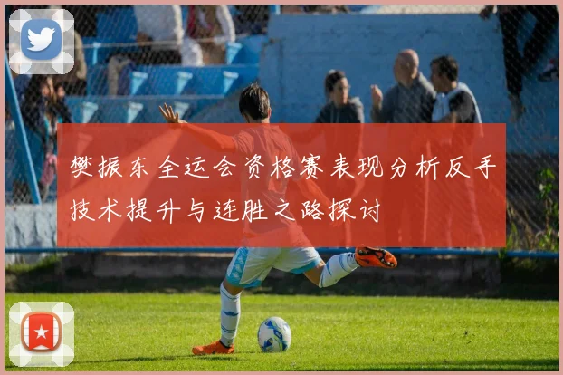 樊振东全运会资格赛表现分析反手技术提升与连胜之路探讨