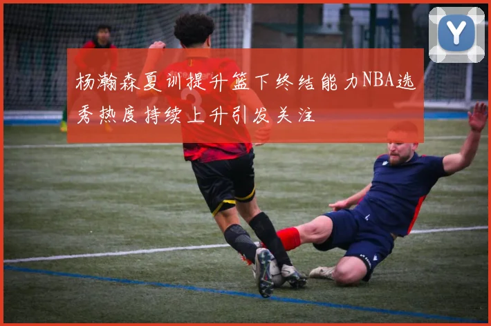 杨瀚森夏训提升篮下终结能力NBA选秀热度持续上升引发关注
