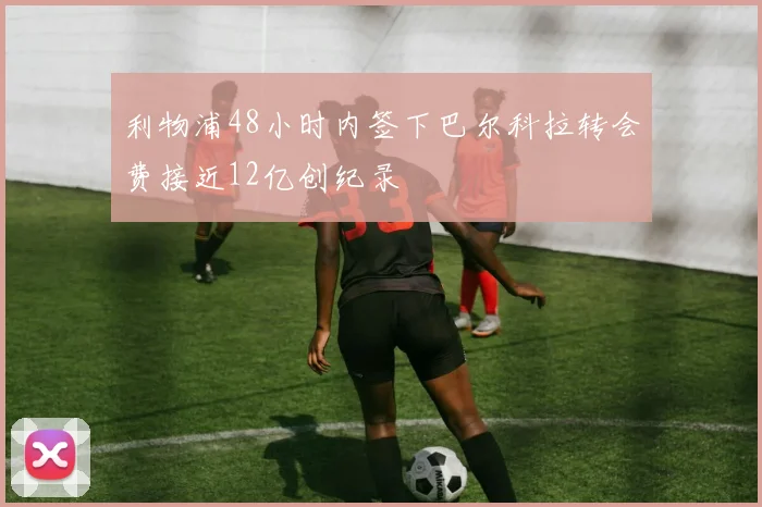 利物浦48小时内签下巴尔科拉转会费接近12亿创纪录