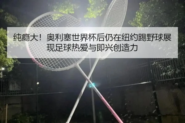 纯瘾大！奥利塞世界杯后仍在纽约踢野球展现足球热爱与即兴创造力