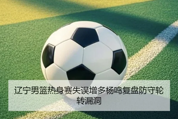 辽宁男篮热身赛失误增多杨鸣复盘防守轮转漏洞